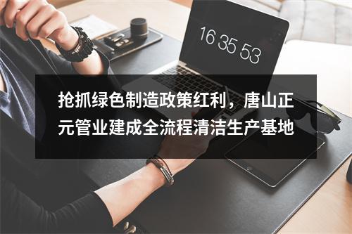 抢抓绿色制造政策红利，唐山正元管业建成全流程清洁生产基地