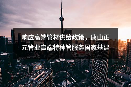 响应高端管材供给政策，唐山正元管业高端特种管服务国家基建